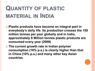 QUANTITY OF PLASTIC 
MATERIAL IN INDIA 
 Plastic products have become an integral part in 
everybody’s daily life. Its production crosses the 150 
million tonnes per year globally and in India, 
approximately 8 Million tonnes plastic products are 
consumed every year (2008) 
 The current growth rate in Indian polymer 
consumption (16% p.a.) is clearly higher than that 
in China (10% p.a.) and many other key Asian 
countries 
 