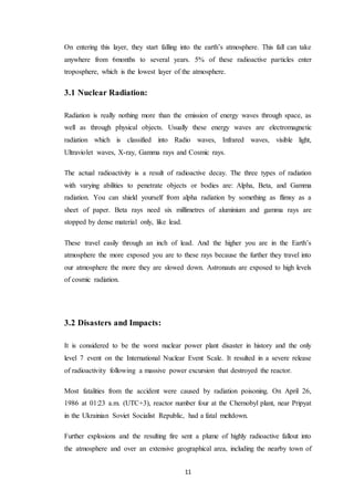 11
On entering this layer, they start falling into the earth’s atmosphere. This fall can take
anywhere from 6months to several years. 5% of these radioactive particles enter
troposphere, which is the lowest layer of the atmosphere.
3.1 Nuclear Radiation:
Radiation is really nothing more than the emission of energy waves through space, as
well as through physical objects. Usually these energy waves are electromagnetic
radiation which is classified into Radio waves, Infrared waves, visible light,
Ultraviolet waves, X-ray, Gamma rays and Cosmic rays.
The actual radioactivity is a result of radioactive decay. The three types of radiation
with varying abilities to penetrate objects or bodies are: Alpha, Beta, and Gamma
radiation. You can shield yourself from alpha radiation by something as flimsy as a
sheet of paper. Beta rays need six millimetres of aluminium and gamma rays are
stopped by dense material only, like lead.
These travel easily through an inch of lead. And the higher you are in the Earth’s
atmosphere the more exposed you are to these rays because the further they travel into
our atmosphere the more they are slowed down. Astronauts are exposed to high levels
of cosmic radiation.
3.2 Disasters and Impacts:
It is considered to be the worst nuclear power plant disaster in history and the only
level 7 event on the International Nuclear Event Scale. It resulted in a severe release
of radioactivity following a massive power excursion that destroyed the reactor.
Most fatalities from the accident were caused by radiation poisoning. On April 26,
1986 at 01:23 a.m. (UTC+3), reactor number four at the Chernobyl plant, near Pripyat
in the Ukrainian Soviet Socialist Republic, had a fatal meltdown.
Further explosions and the resulting fire sent a plume of highly radioactive fallout into
the atmosphere and over an extensive geographical area, including the nearby town of
 