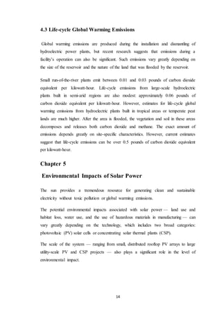 14
4.3 Life-cycle Global Warming Emissions
Global warming emissions are produced during the installation and dismantling of
hydroelectric power plants, but recent research suggests that emissions during a
facility’s operation can also be significant. Such emissions vary greatly depending on
the size of the reservoir and the nature of the land that was flooded by the reservoir.
Small run-of-the-river plants emit between 0.01 and 0.03 pounds of carbon dioxide
equivalent per kilowatt-hour. Life-cycle emissions from large-scale hydroelectric
plants built in semi-arid regions are also modest: approximately 0.06 pounds of
carbon dioxide equivalent per kilowatt-hour. However, estimates for life-cycle global
warming emissions from hydroelectric plants built in tropical areas or temperate peat
lands are much higher. After the area is flooded, the vegetation and soil in these areas
decomposes and releases both carbon dioxide and methane. The exact amount of
emissions depends greatly on site-specific characteristics. However, current estimates
suggest that life-cycle emissions can be over 0.5 pounds of carbon dioxide equivalent
per kilowatt-hour.
Chapter 5
Environmental Impacts of Solar Power
The sun provides a tremendous resource for generating clean and sustainable
electricity without toxic pollution or global warming emissions.
The potential environmental impacts associated with solar power — land use and
habitat loss, water use, and the use of hazardous materials in manufacturing — can
vary greatly depending on the technology, which includes two broad categories:
photovoltaic (PV) solar cells or concentrating solar thermal plants (CSP).
The scale of the system — ranging from small, distributed rooftop PV arrays to large
utility-scale PV and CSP projects — also plays a significant role in the level of
environmental impact.
 
