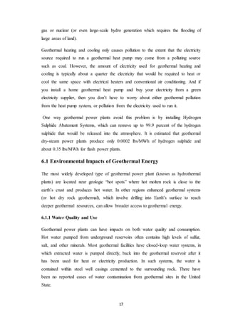 17
gas or nuclear (or even large-scale hydro generation which requires the flooding of
large areas of land).
Geothermal heating and cooling only causes pollution to the extent that the electricity
source required to run a geothermal heat pump may come from a polluting source
such as coal. However, the amount of electricity used for geothermal heating and
cooling is typically about a quarter the electricity that would be required to heat or
cool the same space with electrical heaters and conventional air conditioning. And if
you install a home geothermal heat pump and buy your electricity from a green
electricity supplier, then you don’t have to worry about either geothermal pollution
from the heat pump system, or pollution from the electricity used to run it.
One way geothermal power plants avoid this problem is by installing Hydrogen
Sulphide Abatement Systems, which can remove up to 99.9 percent of the hydrogen
sulphide that would be released into the atmosphere. It is estimated that geothermal
dry-steam power plants produce only 0.0002 lbs/MWh of hydrogen sulphide and
about 0.35 lbs/MWh for flash power plants.
6.1 Environmental Impacts of Geothermal Energy
The most widely developed type of geothermal power plant (known as hydrothermal
plants) are located near geologic “hot spots” where hot molten rock is close to the
earth’s crust and produces hot water. In other regions enhanced geothermal systems
(or hot dry rock geothermal), which involve drilling into Earth’s surface to reach
deeper geothermal resources, can allow broader access to geothermal energy.
6.1.1 Water Quality and Use
Geothermal power plants can have impacts on both water quality and consumption.
Hot water pumped from underground reservoirs often contains high levels of sulfur,
salt, and other minerals. Most geothermal facilities have closed-loop water systems, in
which extracted water is pumped directly, back into the geothermal reservoir after it
has been used for heat or electricity production. In such systems, the water is
contained within steel well casings cemented to the surrounding rock. There have
been no reported cases of water contamination from geothermal sites in the United
State.
 