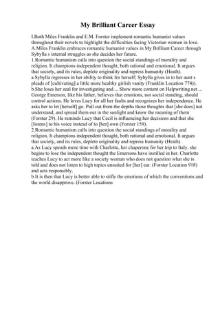 My Brilliant Career Essay
I.Both Miles Franklin and E.M. Forster implement romantic humanist values
throughout their novels to highlight the difficulties facing Victorian women in love.
A.Miles Franklin embraces romantic humanist values in My Brilliant Career through
Sybylla s internal struggles as she decides her future.
1.Romantic humanism calls into question the social standings of morality and
religion. It champions independent thought, both rational and emotional. It argues
that society, and its rules, deplete originality and repress humanity (Heath).
a.Sybylla regresses in her ability to think for herself; Sybylla gives in to her aunt s
pleads of [cultivating] a little more healthy girlish vanity (Franklin Location 774)).
b.She loses her zeal for investigating and ... Show more content on Helpwriting.net ...
George Emerson, like his father, believes that emotions, not social standing, should
control actions. He loves Lucy for all her faults and recognizes her independence. He
asks her to let [herself] go. Pull out from the depths those thoughts that [she does] not
understand, and spread them out in the sunlight and know the meaning of them
(Forster 29). He reminds Lucy that Cecil is influencing her decisions and that she
[listens] to his voice instead of to [her] own (Forster 159).
2.Romantic humanism calls into question the social standings of morality and
religion. It champions independent thought, both rational and emotional. It argues
that society, and its rules, deplete originality and repress humanity (Heath).
a.As Lucy spends more time with Charlotte, her chaperone for her trip to Italy, she
begins to lose the independent thought the Emersons have instilled in her. Charlotte
teaches Lucy to act more like a society woman who does not question what she is
told and does not listen to high topics unsuited for [her] ear. (Forster Location 918)
and acts responsibly.
b.It is then that Lucy is better able to stifle the emotions of which the conventions and
the world disapprove. (Forster Locations
 