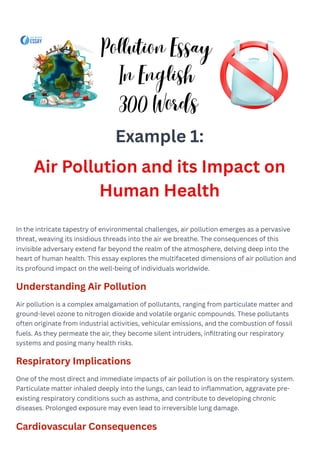 Example 1:
Air Pollution and its Impact on
Human Health
In the intricate tapestry of environmental challenges, air pollution emerges as a pervasive
threat, weaving its insidious threads into the air we breathe. The consequences of this
invisible adversary extend far beyond the realm of the atmosphere, delving deep into the
heart of human health. This essay explores the multifaceted dimensions of air pollution and
its profound impact on the well-being of individuals worldwide.
Understanding Air Pollution
Air pollution is a complex amalgamation of pollutants, ranging from particulate matter and
ground-level ozone to nitrogen dioxide and volatile organic compounds. These pollutants
often originate from industrial activities, vehicular emissions, and the combustion of fossil
fuels. As they permeate the air, they become silent intruders, infiltrating our respiratory
systems and posing many health risks.
Respiratory Implications
One of the most direct and immediate impacts of air pollution is on the respiratory system.
Particulate matter inhaled deeply into the lungs, can lead to inflammation, aggravate pre-
existing respiratory conditions such as asthma, and contribute to developing chronic
diseases. Prolonged exposure may even lead to irreversible lung damage.
Cardiovascular Consequences
Pollution Essay
In English
300 Words
 