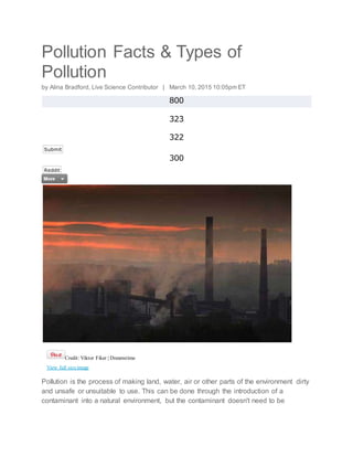 Pollution Facts & Types of
Pollution
by Alina Bradford, Live Science Contributor | March 10, 2015 10:05pm ET
800
323
322
Submit
300
Reddit
Credit: Viktor Fiker | Dreamstime
View full sizeimage
Pollution is the process of making land, water, air or other parts of the environment dirty
and unsafe or unsuitable to use. This can be done through the introduction of a
contaminant into a natural environment, but the contaminant doesn't need to be
 