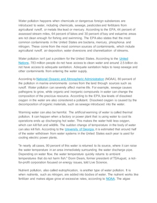 Water pollution happens when chemicals or dangerous foreign substances are
introduced to water, including chemicals, sewage, pesticides and fertilizers from
agricultural runoff, or metals like lead or mercury. According to the EPA, 44 percent of
assessed stream miles, 64 percent of lakes and 30 percent of bay and estuarine areas
are not clean enough for fishing and swimming. The EPA also states that the most
common contaminants in the United States are bacteria, mercury, phosphorus and
nitrogen. These come from the most common sources of contaminants, which include
agricultural runoff, air deposition, water diversions and channelization of streams.
Water pollution isn't just a problem for the United States. According to the United
Nations, 783 million people do not have access to clean water and around 2.5 billion do
not have access to adequate sanitation. Adequate sanitation helps to keep sewage and
other contaminants from entering the water supply.
According to National Oceanic and Atmospheric Administration (NOAA), 80 percent of
the pollution in marine environments comes from the land through sources such as
runoff. Water pollution can severely affect marine life. For example, sewage causes
pathogens to grow, while organic and inorganic compounds in water can change the
composition of the precious resource. According to the EPA, low levels of dissolved
oxygen in the water are also considered a pollutant. Dissolved oxygen is caused by the
decomposition of organic materials, such as sewage introduced into the water.
Warming water can also be harmful. The artificial warming of water is called thermal
pollution. It can happen when a factory or power plant that is using water to cool its
operations ends up discharging hot water. This makes the water hold less oxygen,
which can kill fish and wildlife. The sudden change of temperature in the body of water
can also kill fish. According to the University of Georgia, it is estimated that around half
of the water withdrawn from water systems in the United States each year is used for
cooling electric power plants.
"In nearly all cases, 90 percent of this water is returned to its source, where it can raise
the water temperature in an area immediately surrounding the water discharge pipe.
Depending on water flow, the water temperature quickly returns to ambient
temperatures that do not harm fish." Donn Dears, former president of TSAugust, a not-
for-profit corporation focused on energy issues, told Live Science.
Nutrient pollution, also called eutrophication, is another type of water pollution. It is
when nutrients, such as nitrogen, are added into bodies of water. The nutrient works like
fertilizer and makes algae grow at excessive rates, according to NOAA. The algae
 