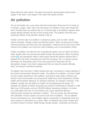 blocks light from other plants. The plants die and their decomposition leads to less
oxygen in the water. Less oxygen in the water kills aquatic animals.
Air pollution
The air we breathe has a very exact chemical composition; 99 percent of it is made up
of nitrogen, oxygen, water vapor and inert gases. Air pollution occurs when things that
aren’t normally there are added to the air. A common type of air pollution happens when
people release particles into the air from burning fuels. This pollution looks like soot,
containing millions of tiny particles, floating in the air.
Another common type of air pollution is dangerous gases, such as sulfur dioxide,
carbon monoxide, nitrogen oxides and chemical vapors. These can take part in further
chemical reactions once they are in the atmosphere, creating acid rain and smog. Other
sources of air pollution can come from within buildings, such as secondhand smoke.
Finally, air pollution can take the form of greenhouse gases, such as carbon dioxide or
sulfur dioxide, which are warming the planet through the greenhouse effect. According
to the EPA, the greenhouse effect is when gases absorb the infrared radiation that is
released from the Earth, preventing the heat from escaping. This is a natural process
that keeps our atmosphere warm. If too many gasses are introduced into the
atmosphere, though, more heat is trapped and this can make the planet artificially
warm, according to Columbia University.
Air pollution kills more than 2 million people each year, according to a study published in
the journal Environmental Research Letters. The effects of air pollution on human health
can vary widely depending on the pollutant, according to Hugh Sealy, professor and
director of the environmental and occupational health track at the Department of Public
Health and Preventive Medicine, St. George's University, St. George's, Grenada. If the
pollutant is highly toxic the effects on health can be widespread and severe. For
example, the release of methyl isocyanate gas at Union Carbide plant in Bhopal in 1984
killed over 2,000 people, and over 200,000 suffered respiratory problems. An irritant
(e.g. particulates less than 10 micrometers) may cause respiratory illnesses,
cardiovascular disease and increases in asthma. "The very young, the old and those
with vulnerable immune systems are most at risk from air pollution. The air pollutant
may be carcinogenic (e.g. some volatile organic compounds) or biologically active (e.g.
some viruses) or radioactive (e.g. radon). Other air pollutants like carbon dioxide have
an indirect impact on human health through climate change," Sealy told Live Science.
 