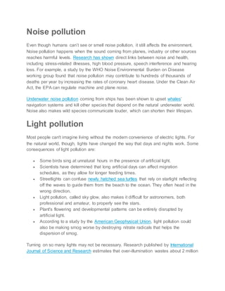 Noise pollution
Even though humans can’t see or smell noise pollution, it still affects the environment.
Noise pollution happens when the sound coming from planes, industry or other sources
reaches harmful levels. Research has shown direct links between noise and health,
including stress-related illnesses, high blood pressure, speech interference and hearing
loss. For example, a study by the WHO Noise Environmental Burden on Disease
working group found that noise pollution may contribute to hundreds of thousands of
deaths per year by increasing the rates of coronary heart disease. Under the Clean Air
Act, the EPA can regulate machine and plane noise.
Underwater noise pollution coming from ships has been shown to upset whales’
navigation systems and kill other species that depend on the natural underwater world.
Noise also makes wild species communicate louder, which can shorten their lifespan.
Light pollution
Most people can't imagine living without the modern convenience of electric lights. For
the natural world, though, lights have changed the way that days and nights work. Some
consequences of light pollution are:
 Some birds sing at unnatural hours in the presence of artificial light.
 Scientists have determined that long artificial days can affect migration
schedules, as they allow for longer feeding times.
 Streetlights can confuse newly hatched sea turtles that rely on starlight reflecting
off the waves to guide them from the beach to the ocean. They often head in the
wrong direction.
 Light pollution, called sky glow, also makes it difficult for astronomers, both
professional and amateur, to properly see the stars.
 Plant's flowering and developmental patterns can be entirely disrupted by
artificial light.
 According to a study by the American Geophysical Union, light pollution could
also be making smog worse by destroying nitrate radicals that helps the
dispersion of smog.
Turning on so many lights may not be necessary. Research published by International
Journal of Science and Research estimates that over-illumination wastes about 2 million
 