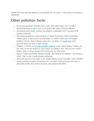 barrels of oil per day and lighting is responsible for one-fourth of all energy consumption
worldwide.
Other pollution facts:
 Americans generate 30 billion foam cups, 220 million tires, and 1.8 billion
disposable diapers every year, according to the Green Schools Alliance.
 According to the WHO, ambient air pollution contributes to 6.7 percent of all
deaths worldwide.
 The Mississippi River drains the land of nearly 40 percent of the continental
United Sates. It also carries an estimated 1.5 million metric tons of nitrogen
pollution into the Gulf of Mexico each year, resulting in a dead zone each
summer about the size of New Jersey.
 Pollution in China can change weather patterns in the United States. It takes just
five days for the jet stream to carry heavy air pollution from China to the United
States, where it stops clouds from producing rain and snow.
 About 7 million premature deaths annually are linked to air pollution, according to
WHO. That is one in eight deaths worldwide.
 About 56 percent of the trash in the United States is put in landfills. Half of landfill
space consists of paper. Recycling just 1 ton (907.18 kg) of paper can save 3
cubic feet (0.08 cubic meter) of space, according to the EPA.
 