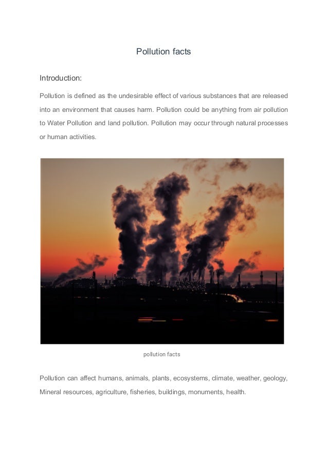 Pollution facts
Introduction:
Pollution is defined as the undesirable effect of various substances that are released
into an environment that causes harm. Pollution could be anything from air pollution
to Water Pollution and land pollution. Pollution may occur through natural processes
or human activities.
pollution facts
Pollution can affect humans, animals, plants, ecosystems, climate, weather, geology,
Mineral resources, agriculture, fisheries, buildings, monuments, health.
 