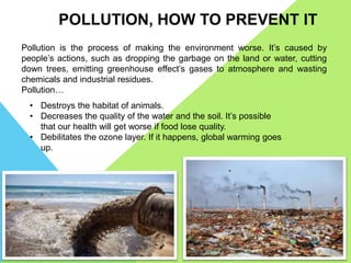 POLLUTION, HOW TO PREVENT IT
Pollution is the process of making the environment worse. It’s caused by
people’s actions, such as dropping the garbage on the land or water, cutting
down trees, emitting greenhouse effect’s gases to atmosphere and wasting
chemicals and industrial residues.
Pollution…
• Destroys the habitat of animals.
• Decreases the quality of the water and the soil. It’s possible
that our health will get worse if food lose quality.
• Debilitates the ozone layer. If it happens, global warming goes
up.
 