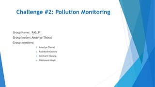 Challenge #2: Pollution Monitoring
Group Name: RAS_Pi
Group leader: Amartya Thorat
Group Members:
1. Amartya Thorat
2. Rushikesh Kasture
3. Siddharth Malang
4. Prathmesh Wagh
 