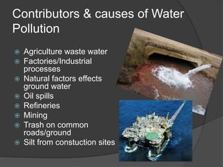 Contributors & causes of Water 
Pollution 
 Agriculture waste water 
 Factories/Industrial 
processes 
 Natural factors effects 
ground water 
 Oil spills 
 Refineries 
 Mining 
 Trash on common 
roads/ground 
 Silt from constuction sites 
 