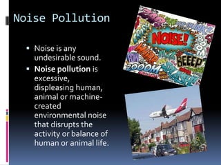 Noise Pollution 
 Noise is any 
undesirable sound. 
 Noise pollution is 
excessive, 
displeasing human, 
animal or machine-created 
environmental noise 
that disrupts the 
activity or balance of 
human or animal life. 
 