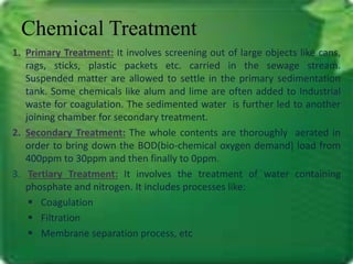 Chemical Treatment 
1. Primary Treatment: It involves screening out of large objects like cans, 
rags, sticks, plastic packets etc. carried in the sewage stream. 
Suspended matter are allowed to settle in the primary sedimentation 
tank. Some chemicals like alum and lime are often added to Industrial 
waste for coagulation. The sedimented water is further led to another 
joining chamber for secondary treatment. 
2. Secondary Treatment: The whole contents are thoroughly aerated in 
order to bring down the BOD(bio-chemical oxygen demand) load from 
400ppm to 30ppm and then finally to 0ppm. 
3. Tertiary Treatment: It involves the treatment of water containing 
phosphate and nitrogen. It includes processes like: 
 Coagulation 
 Filtration 
 Membrane separation process, etc 
 