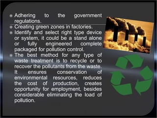  Adhering to the government 
regulations. 
 Creating green zones in factories. 
 Identify and select right type device 
or system, it could be a stand alone 
or fully engineered complete 
packaged for pollution control. 
 The best method for any type of 
waste treatment is to recycle or to 
recover the pollutants from the waste. 
It ensures conservation of 
environmental resources, reduces 
the cost of production, creates 
opportunity for employment, besides 
considerable eliminating the load of 
pollution. 
 