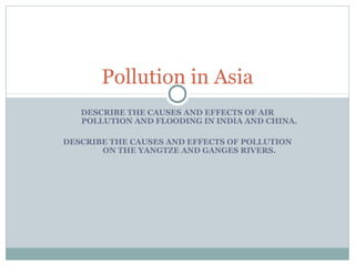 Pollution in Asia
DESCRIBE THE CAUSES AND EFFECTS OF AIR
POLLUTION AND FLOODING IN INDIA AND CHINA.
DESCRIBE THE CAUSES AND EFFECTS OF POLLUTION
ON THE YANGTZE AND GANGES RIVERS.

 