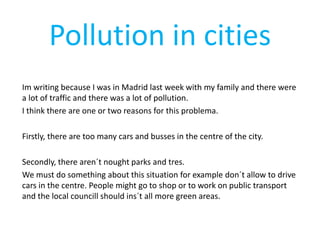 Pollution in cities
Im writing because I was in Madrid last week with my family and there were
a lot of traffic and there was a lot of pollution.
I think there are one or two reasons for this problema.
Firstly, there are too many cars and busses in the centre of the city.
Secondly, there aren´t nought parks and tres.
We must do something about this situation for example don´t allow to drive
cars in the centre. People might go to shop or to work on public transport
and the local councill should ins´t all more green areas.
 