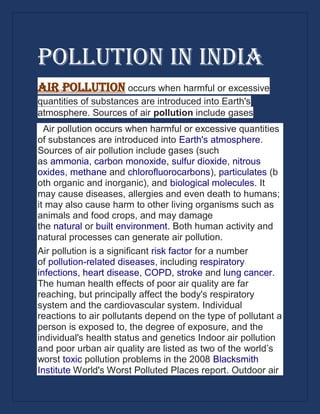 Pollution in India
Air pollution occurs when harmful or excessive
quantities of substances are introduced into Earth's
atmosphere. Sources of air pollution include gases
Air pollution occurs when harmful or excessive quantities
of substances are introduced into Earth's atmosphere.
Sources of air pollution include gases (such
as ammonia, carbon monoxide, sulfur dioxide, nitrous
oxides, methane and chlorofluorocarbons), particulates (b
oth organic and inorganic), and biological molecules. It
may cause diseases, allergies and even death to humans;
it may also cause harm to other living organisms such as
animals and food crops, and may damage
the natural or built environment. Both human activity and
natural processes can generate air pollution.
Air pollution is a significant risk factor for a number
of pollution-related diseases, including respiratory
infections, heart disease, COPD, stroke and lung cancer.
The human health effects of poor air quality are far
reaching, but principally affect the body's respiratory
system and the cardiovascular system. Individual
reactions to air pollutants depend on the type of pollutant a
person is exposed to, the degree of exposure, and the
individual's health status and genetics Indoor air pollution
and poor urban air quality are listed as two of the world’s
worst toxic pollution problems in the 2008 Blacksmith
Institute World's Worst Polluted Places report. Outdoor air
 