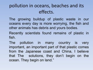 pollution in oceans, beaches and its effects.The growing buildup of plastic waste in our oceans every day is more worrying, the fish and other animals has debris and yours bodies.	Recently scientists found remains of plastic in fish.	The pollution in many country is very important, an important part of that plastic comes from the Japanese coast and China, I believe that The  solutions, they don’t begin on the ocean. They begin on land.”