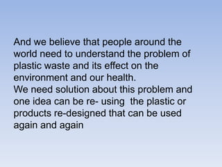 And we believe that people around the world need to understand the problem of plastic waste and its effect on the environment and our health. We need solution about this problem and one idea can be re- using  the plastic or  products re-designed that can be used again and again
