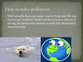 Well actually there are many ways to help out. We just have to get involved. And if we do we have a chance in saving our future and animals as well that desperately need our help.How to solve pollution.