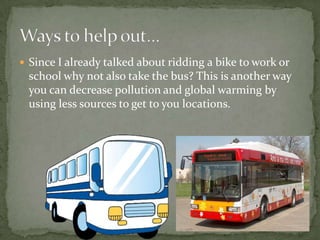 Since I already talked about ridding a bike to work or school why not also take the bus? This is another way you can decrease pollution and global warming by using less sources to get to you locations.Ways to help out…