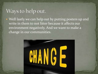 Well lastly we can help out by putting posters up and write in them to not litter because it affects our environment negatively. And we want to make a change in our communities.Ways to help out.