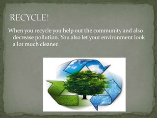 When you recycle you help out the community and also decrease pollution. You also let your environment look a lot much cleaner.RECYCLE! 
