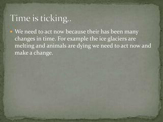 We need to act now because their has been many changes in time. For example the ice glaciers are melting and animals are dying we need to act now and make a change. Time is ticking..