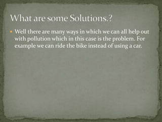 Well there are many ways in which we can all help out with pollution which in this case is the problem. For example we can ride the bike instead of using a car.What are some Solutions.?
