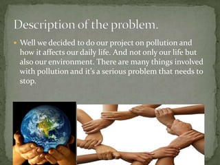 Well we decided to do our project on pollution and how it affects our daily life. And not only our life but also our environment. There are many things involved with pollution and it’s a serious problem that needs to stop.Description of the problem.
