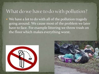 We have a lot to do with all of the pollution tragedy going around. We cause most of the problem we later have to face. For example littering we throw trash on the floor which makes everything worst.What do we have to do with pollution?