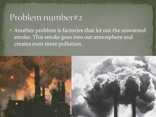 Another problem is factories that let out the unwanted smoke. This smoke goes into our atmosphere and creates even more pollution.Problem number#2