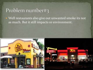 Well restaurants also give out unwanted smoke its not as much. But it still impacts or environment.Problem number#3 
