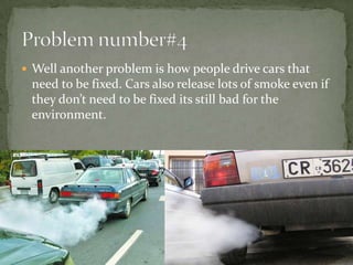 Well another problem is how people drive cars that need to be fixed. Cars also release lots of smoke even if they don’t need to be fixed its still bad for the environment. Problem number#4