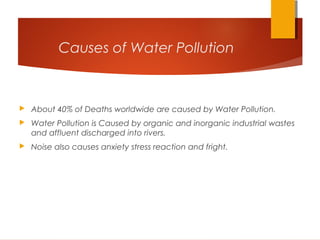 Causes of Water Pollution
 About 40% of Deaths worldwide are caused by Water Pollution.
 Water Pollution is Caused by organic and inorganic industrial wastes
and affluent discharged into rivers.
 Noise also causes anxiety stress reaction and fright.
 