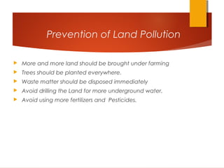 Prevention of Land Pollution
 More and more land should be brought under farming
 Trees should be planted everywhere.
 Waste matter should be disposed immediately
 Avoid drilling the Land for more underground water.
 Avoid using more fertilizers and Pesticides.
 