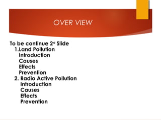 OVER VIEW
To be continue 2nd
Slide
1.Land Pollution
Introduction
Causes
Effects
Prevention
2. Radio Active Pollution
Introduction
Causes
Effects
Prevention
 