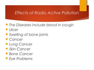 Effects of Radio Active Pollution
 The Diseases include blood in cough
 Ulcer
 Swelling of bone joints
 Cancer
 Lung Cancer
 Skin Cancer
 Bone Cancer
 Eye Problems
 