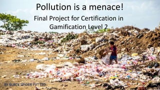 Pollution is a menace!
Final Project for Certification in
Gamification Level 2
BY BLACK SPIDER PVT LTD
 