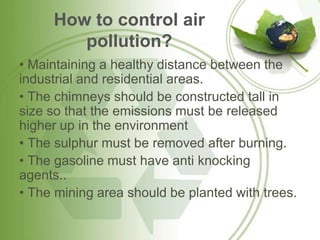 How to control air
        pollution?
• Maintaining a healthy distance between the
industrial and residential areas.
• The chimneys should be constructed tall in
size so that the emissions must be released
higher up in the environment
• The sulphur must be removed after burning.
• The gasoline must have anti knocking
agents..
• The mining area should be planted with trees.
 