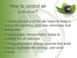 How to control air
      pollution?
• Timely servicing of the car helps to keep it
in a good condition, and also minimizes fuel
exhaustion
• Using public transportation helps to
prevent the air pollution
• Using alternative energy sources like solar
energy, hydroelectric energy, and wind
energy
 
