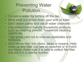 Preventing Water
           Pollution…
• Conserve water by turning off the tap.
• Mind what you throw down your sink or toilet.
• Don’t throw paints and oils in water channels.
• Use environment friendly household products,
  such as washing powder, household cleaning
  agents etc.
• Take great care not to overuse pesticides and
  fertilizers.
• Don’t throw litter into rivers, lakes or oceans. Help
  clean up any litter you see on beaches or in rivers
  and lakes, make sure it is safe to collect the litter
  and put it in a nearby dustbin.
 