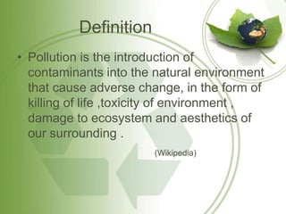 Definition
• Pollution is the introduction of
  contaminants into the natural environment
  that cause adverse change, in the form of
  killing of life ,toxicity of environment ,
  damage to ecosystem and aesthetics of
  our surrounding .
                        (Wikipedia)
 