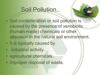 Soil Pollution..
• Soil contamination or soil pollution is
  caused by the presence of xenobiotic
  (human-made) chemicals or other
  alteration in the natural soil environment.
• It is typically caused by
• industrial activity.
• agricultural chemicals.
• improper disposal of waste.
 