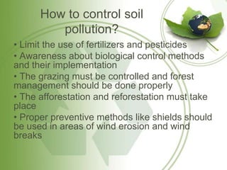 How to control soil
         pollution?
• Limit the use of fertilizers and pesticides
• Awareness about biological control methods
and their implementation
• The grazing must be controlled and forest
management should be done properly
• The afforestation and reforestation must take
place
• Proper preventive methods like shields should
be used in areas of wind erosion and wind
breaks
 