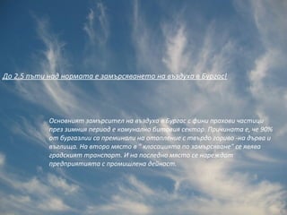 До 2.5 пъти над нормата е замърсяването на въздуха в Бургас!




            Основният замърсител на въздуха в Бургас с фини прахови частици
            през зимния период е комунално битовия сектор. Причината е, че 90%
            от бургазлии са преминали на отопление с твърдо гориво -на дърва и
            въглища. На второ място в " класацията по замърсяване" се явява
            градският транспорт. И на последно място се нареждат
            предприятията с промишлена дейност.
 