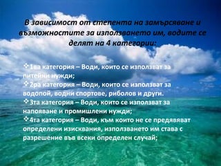 В зависимост от степента на замърсяване и
възможностите за използването им, водите се
            делят на 4 категории:

1ва категория – Води, които се използват за
питейни нужди;
2ра категория – Води, които се използват за
водопой, водни спортове, риболов и други.
3та категория – Води, които се използват за
напояване и промишлени нужди;
4та категория – Води, към които не се предявяват
определени изисквания, използването им става с
разрешение във всеки определен случай;
 