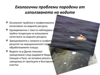 Екологични проблеми породени от
           използването на водите

 Основният проблем е неефективното
  използване на водните ресурси;
 Едновременно с това се наблюдава и
  трайна тенденция на влошаване
  качествата на водните ресурси;
 Замърсяването с нитрати и сулфати е в
  резултат на нерационалното торене на
  обработваемите площи;
 Водите на р.Дунав показват
  замърсяване след градовете Видин,
  Свищов и Русе, но основно реката се
  замърсява от притоците в българския
  участък
 