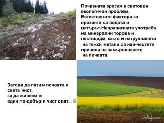 Почвената ерозия е световен
                                 екологичен проблем.
                                 Естествените фактори за
                                 ерозията са водата и
                                 вятърът.Неправилната употреба
                                 на минерални торове и
                                 пестициди, както и натрупването
                                 на тежки метали са най-честите
                                 причини за замърсяването
                                 на почвата.




Затова да пазим почвата и
света чист,
за да живеем в
един по-добър и чист свят... 
 
