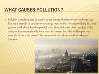 WHAT CAUSES POLLUTION?
 Pollution is mostly caused by people, we are the one who destroy our own home, just
because is easer for us to take our car and go to places that we can go walking but, have
you ever think about the other people? What about children? And their future? No
one cares because people only think about the present but, what will happen to us
when the future is the present? We can save the world from ourselves today, not
tomorrow.
 